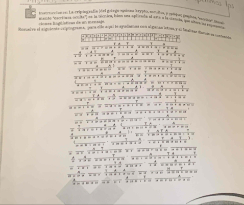 Instrucciones: La criptografía (del griego sρύπαω krypto, soculto», γ γράφεες graphos, 'member liteal 
mente "escritura oculta") es la técnica, bien sea aplicada al arte o la ciencia, que alters las repesenta 
ciones lingüísticas de un mensaje. 
Resuelve el siguiente criptograma, para ello aqui te ayudamos con algunas letras, y al fnaizar discute su consenido 
A T T 
, , . . . “ ” “ ……… 
… ' “ 
A ` A 
“ 0 a ” … “ * ” “ 1 9 . . 
T 
* 1 2 … … … … … = 1 * H 1 
… … …… 
u ” ' u n 
A 
A A
1 3 10 4 33 1 4 1 2 12 2 2 1 (1 ( u * 10 2 * 22 1 1 1 1 ) 
A 
* ' … ： … ' … … …… … W ., . . 
” . “ 
A 
T …“ ” “” 
… ” “ “ A ). … w 
T 
T A .… 
, ,, 
T 
T … 
, ….·… ., 
T 
T 
A 
g i , , , …………… … … 
A A 
a n * * 1 5 1 2 * 1 * 1 1 ) 
A T A 
— A 
ανα， απ 。 … : … … * ' ) : A T A 12 29 19 * 18 33
T 
f ^ 
T A n n * 2 : 
T A T ). 
14 = 81 1 20 12 1 . … … . … . . 
T 
7 1 9 1 1 8 1 1 19 20 19 # 30 50 R8 7 19 # 1 
^ 
TA
δ A
H 
T 
τ__ 1* 1 1 * 1 1 12 A ____