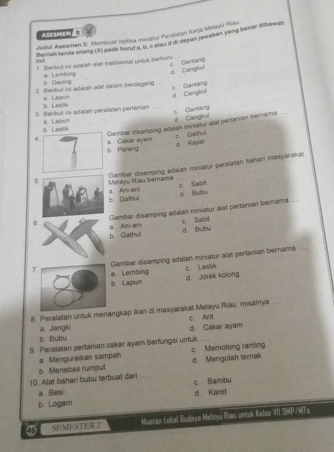 Asesmen
Judul Asesmen 2: Membuat replika miniatur Peralatan Kerja Melayū Riau
Berilah tanda silang (X) pada huruf a, b, c atau d di depan jawaban yang benar dibawah
ini!
c. Gantang
1. Berikut ini adalah alat tradisional untuk berburu
a Lembing
d. Cangkul
b. Dacing
c. Gantang
2. Benkut in) adalah alat dalam berdagang .
a. Lapun
d. Cangkul
b. Lastik
c. Gantang
3. Berikut ini adalah peralatan pertanian …
a. Lapun
d Cangkul
Gambar disamping adalah miniatur alat pertanian bernama_
b. Lastik
4
. Cakar ayam c Gathul
d. Kapai
b. Parang
Gambar disamping adalah miniatur peralatan bahari masyarakat
5
Melayu Riau bernama_
a. Ani-ani c. Sabit
b. Gathul d. Bubu
Gambar disamping adalah miniatur alat pertanian bernama ....
6
c. Sabit
a Ani-ani
b. Gathul d. Bubu
Gambar disamping adalah miniatur alat pertanian bernama_
7
a. Lembing c. Lastik
b. Lapun d. Jorek kolong
8. Peralatan untuk menangkap ikan di masyarakat Melayu Riau, misalnya
a Jangki c. Arit
d. Cakar ayam
b Bubu
9. Peralatan pertanian cakar ayam berfungsi untuk
a Menguraikan sampah c. Memotong ranting
b Menebas rumput d Mengolah ternak
10. Alat bahari bubu terbuat dari
a Besi c Bambu
b. Logam d Karet
45 SEMESTER 2 Muatan Lokal Budaya Melayu Riau untuk Kelas VII SMP/MTs