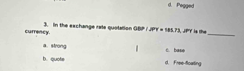 d. Pegged
3. In the exchange rate quotation GBP/JPY=185.73 , JPY is the
currency.
_
a. strong c. base
b. quote d. Free-floating