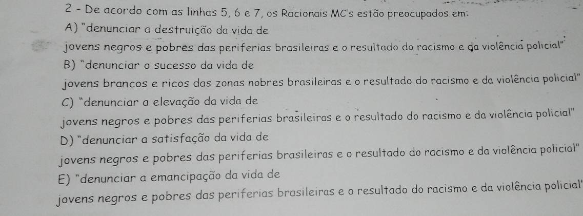 De acordo com as linhas 5, 6 e 7, os Racionais MC's estão preocupados em:
A) "denunciar a destruição da vida de
jovens negros e pobres das periferias brasileiras e o resultado do racismo e da violência policial'
B)“denunciar o sucesso da vida de
jovens brancos e ricos das zonas nobres brasileiras e o resultado do racismo e da violência policial"
C) "denunciar a elevação da vida de
jovens negros e pobres das periferias brasileiras e o resultado do racismo e da violência policial"
D) "denunciar a satisfação da vida de
jovens negros e pobres das periferias brasileiras e o resultado do racismo e da violência policial"
E) "denunciar a emancipação da vida de
jovens negros e pobres das periferias brasileiras e o resultado do racismo e da violência policial