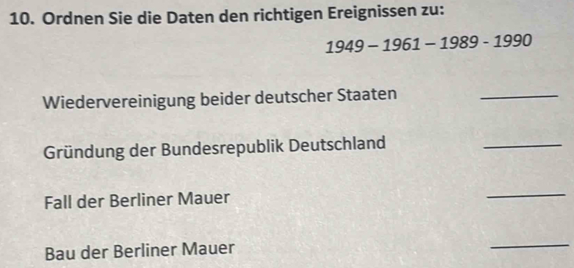 Ordnen Sie die Daten den richtigen Ereignissen zu:
1949-1961-1989-1990
Wiedervereinigung beider deutscher Staaten 
_ 
Gründung der Bundesrepublik Deutschland 
_ 
Fall der Berliner Mauer 
_ 
Bau der Berliner Mauer 
_