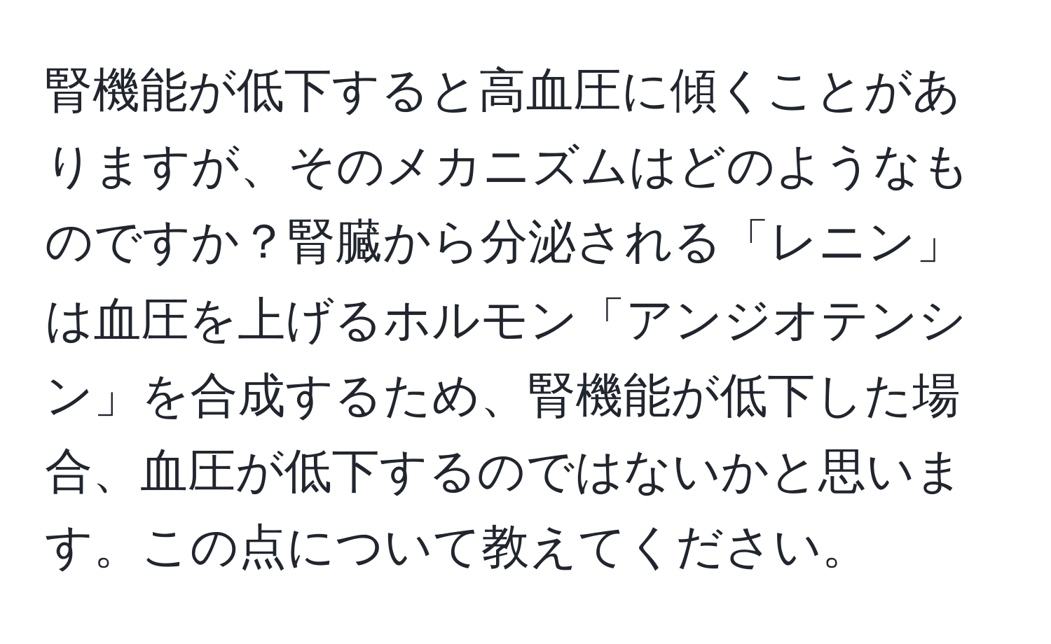 腎機能が低下すると高血圧に傾くことがありますが、そのメカニズムはどのようなものですか？腎臓から分泌される「レニン」は血圧を上げるホルモン「アンジオテンシン」を合成するため、腎機能が低下した場合、血圧が低下するのではないかと思います。この点について教えてください。