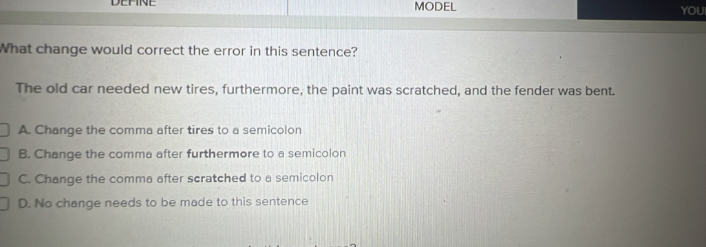 DEFINE MODEL YOUI
What change would correct the error in this sentence?
The old car needed new tires, furthermore, the paint was scratched, and the fender was bent.
A. Change the comma after tires to a semicolon
B. Change the comma after furthermore to a semicolon
C. Change the comma after scratched to a semicolon
D. No change needs to be made to this sentence