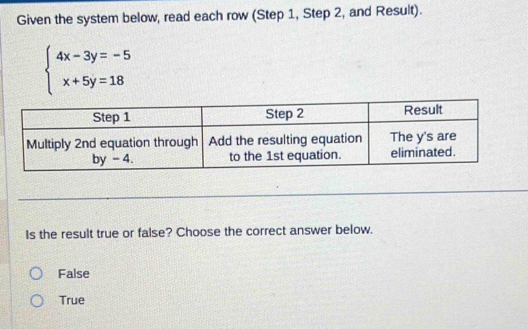 Given the system below, read each row (Step 1, Step 2, and Result).
beginarrayl 4x-3y=-5 x+5y=18endarray.
Is the result true or false? Choose the correct answer below.
False
True