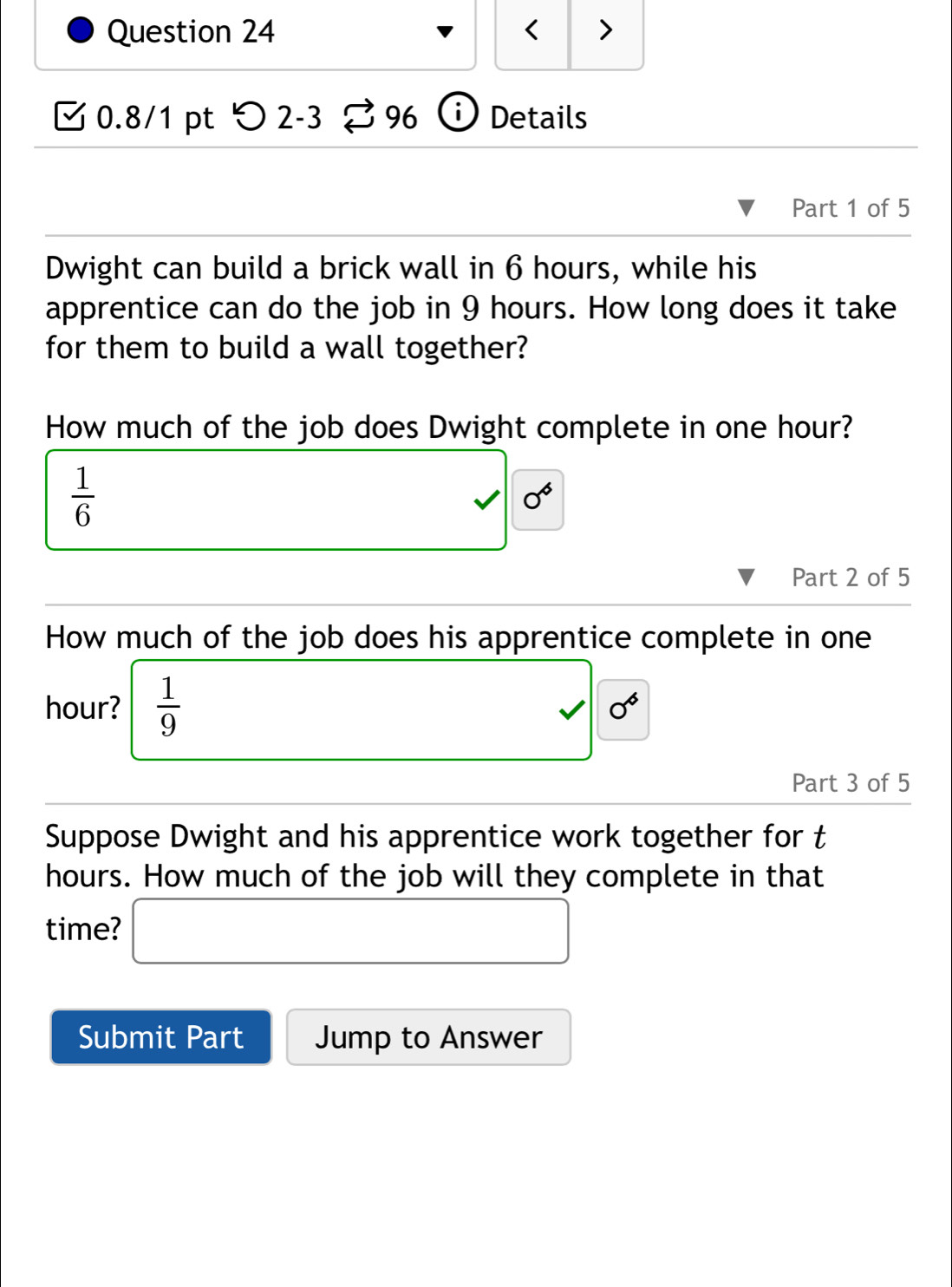 < > 
0.8/1 pt つ 2-3 96 Details 
Part 1 of 5 
Dwight can build a brick wall in 6 hours, while his 
apprentice can do the job in 9 hours. How long does it take 
for them to build a wall together? 
How much of the job does Dwight complete in one hour?
 1/6 
0^6
Part 2 of 5 
How much of the job does his apprentice complete in one
hour? frac 19^(sqrt ) 
Part 3 of 5 
Suppose Dwight and his apprentice work together for t
hours. How much of the job will they complete in that 
time? □ 
Submit Part Jump to Answer