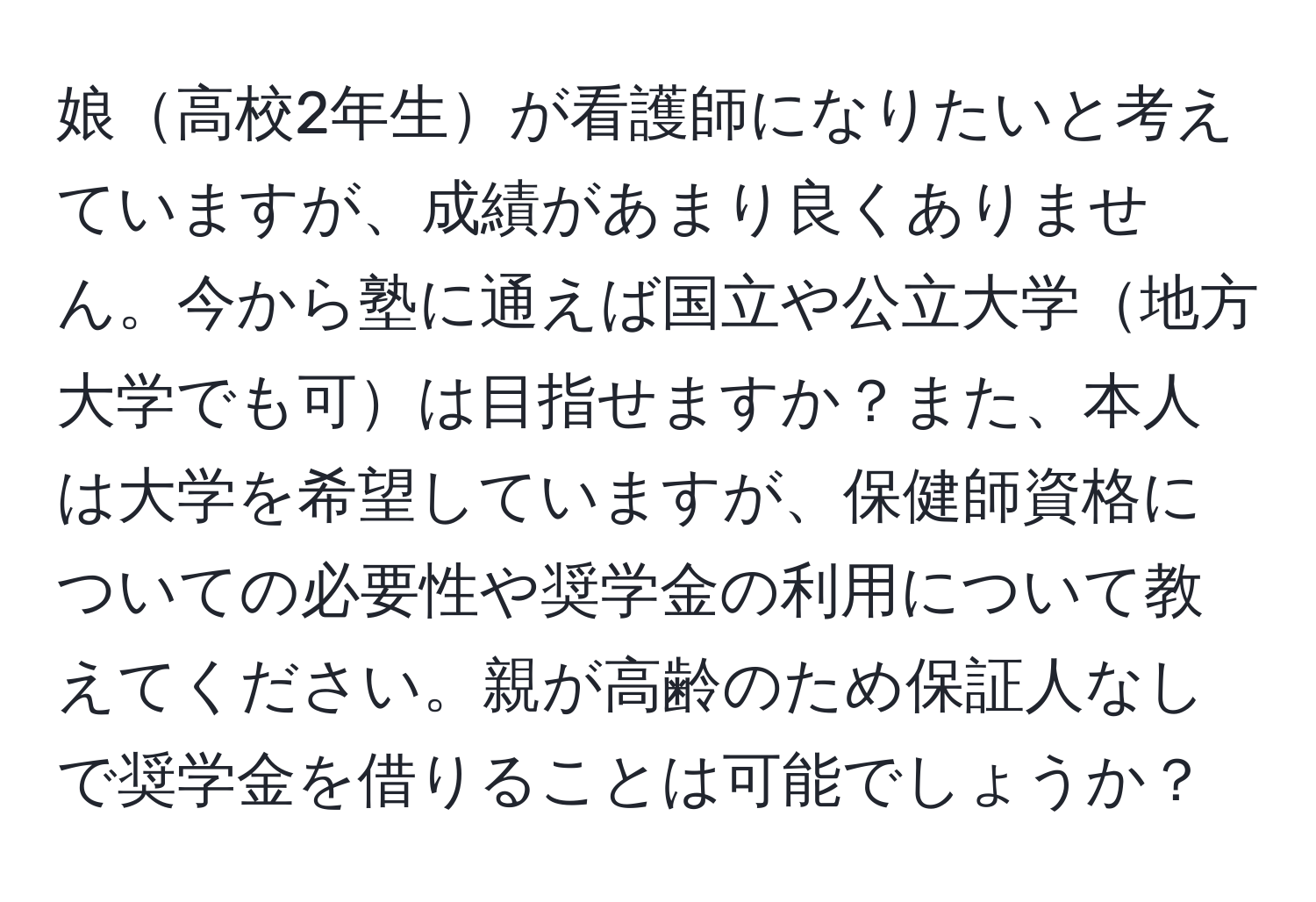 娘高校2年生が看護師になりたいと考えていますが、成績があまり良くありません。今から塾に通えば国立や公立大学地方大学でも可は目指せますか？また、本人は大学を希望していますが、保健師資格についての必要性や奨学金の利用について教えてください。親が高齢のため保証人なしで奨学金を借りることは可能でしょうか？