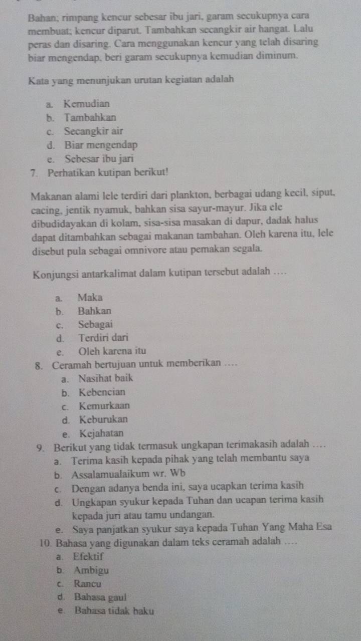 Bahan; rimpang kencur sebesar ibu jari, garam secukupnya cara
membuat; kencur diparut. Tambahkan secangkir air hangat. Lalu
peras dan disaring. Cara menggunakan kencur yang telah disaring
biar mengendap, beri garam secukupnya kemudian diminum.
Kata yang menunjukan urutan kegiatan adalah
a. Kemudian
b. Tambahkan
c. Secangkir air
d. Biar mengendap
e. Sebesar ibu jari
7. Perhatikan kutipan berikut!
Makanan alami lele terdiri dari plankton, berbagai udang kecil, siput,
cacing, jentik nyamuk, bahkan sisa sayur-mayur. Jika ele
dibudidayakan di kolam, sisa-sisa masakan di dapur, dadak halus
dapat ditambahkan sebagai makanan tambahan. Oleh karena itu, lele
disebut pula sebagai omnivore atau pemakan segala.
Konjungsi antarkalimat dalam kutipan tersebut adalah ….
a. Maka
b. Bahkan
c. Sebagai
d. Terdiri dari
e. Oleh karena itu
8. Ceramah bertujuan untuk memberikan …
a. Nasihat baik
b. Kebencian
c. Kemurkaan
d. Keburukan
e. Kejahatan
9. Berikut yang tidak termasuk ungkapan terimakasih adalah …
a. Terima kasih kepada pihak yang telah membantu saya
b. Assalamualaikum wr. Wb
c. Dengan adanya benda ini, saya ucapkan terima kasih
d. Ungkapan syukur kepada Tuhan dan ucapan terima kasih
kepada juri atau tamu undangan.
e. Saya panjatkan syukur saya kepada Tuhan Yang Maha Esa
10. Bahasa yang digunakan dalam teks ceramah adalah …
a. Efektif
b. Ambigu
c. Rancu
d. Bahasa gaul
e. Bahasa tidak baku