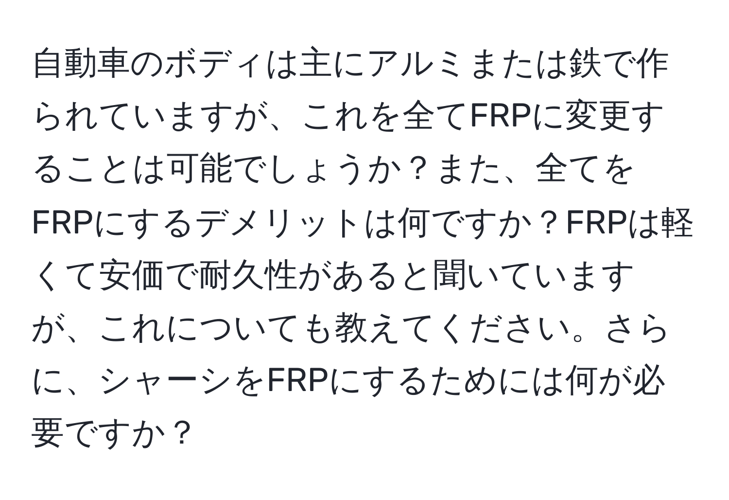 自動車のボディは主にアルミまたは鉄で作られていますが、これを全てFRPに変更することは可能でしょうか？また、全てをFRPにするデメリットは何ですか？FRPは軽くて安価で耐久性があると聞いていますが、これについても教えてください。さらに、シャーシをFRPにするためには何が必要ですか？