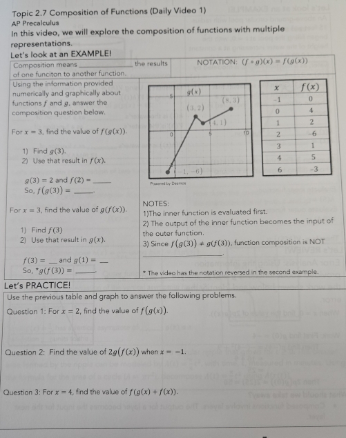 Topic 2.7 Composition of Functions (Daily Video 1)
AP Precalculus
In this video, we will explore the composition of functions with multiple
representations.
Let's look at an EXAMPLE!
Composition means _the results NOTATION: (fcirc g)(x)=f(g(x))
of one funciton to another function.
Using the information provided
numerically and graphically about
functions f and g, answer the
composition question below.
For x=3 , find the value of f(g(x)).
1) Find g(3).
2) Use that result in f(x).
g(3)=2 and f(2)- _
So, f(g(3))= _.
For x=3 , find the value of g(f(x)). NOTES:
1)The inner function is evaluated first.
1) Find f(3) 2) The output of the inner function becomes the input of
2) Use that result in g(x). 3) Since the outer function.
f(g(3))!= g(f(3)) , function composition is NOT
_.
f(3)= _and g(1)= _
So, g(f(3))= _* The video has the notation reversed in the second example.
Let's PRACTICE!
Use the previous table and graph to answer the following problems.
Question 1: For x=2 , find the value of f(g(x)).
Question 2: Find the value of 2g(f(x)) when x=-1.
Question 3: For x=4 , find the value of f(g(x)+f(x)).