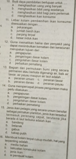 Budi daya pembibitan bertujuan untuk ....
a. menghasilkan uang yang banyak
b. menghasilkan bibit yang seadanya
c. menghasilkan bibit bagi para perternak
d. menghasilkan ikan konsumsi
11. Lebar kolam pembenihan ikan konsumsi
disesuaikan dengan ....
a. pekarangan
b. jumlah benih ikan
c. panjang terpal
d besar induk ikan
12. Guna mematikan hama dan penyakit yang
dapat menimbulkan kematian dan keracunan
merupakan tujuan dari ....
a. pengapuran
b. pengeringan dasar kolam
c. pengolahan dasar kolam
d. perbaikan pematang
13. Bagian dari permukaan bumi yang secara
permanen atau berkala digenangi air, baik air
tawar, air payau maupun air laut adalah ....
a. perairan umum c. perairan tawar
b. perairan danau d. perairan payau
14. Guna mempercepat proses penguraian maka
perlu dilakukan ....
a. pengapuran
b. pengeringan dasar kolam
c. pengoiahan dasar kolam
d. perbaikan pematang
15. Jenis ikan pelagis yang secara umum bersifat
sebagai pemakan plankton, jenis ikan tersebut
termasuk perenang cepat, terutama jika
berada di laut terbuka adalah ikan ....
a. bandeng
b. belanak
c. gabus
d. kakap putih
6. Membuat kolam terpal cukup mudah, hal yang
terpenting adalah ....
a. media bahan
b. kekuatan konstruksi kolam
c. jenis ikan
d. si pembuat kolam