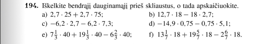 Iškelkite bendrąji dauginamaji prieš skliaustus, o tada apskaičiuokite. 
a) 2,7· 25+2,7· 75; b) 12,7· 18-18· 2,7; 
c) -6,2· 2,7-6,2· 7,3; d) -14,9· 0,75-0,75· 5,1; 
e) 7 1/3 · 40+19 1/3 · 40-6 2/3 · 40; f) 13 1/7 · 18+19 5/7 · 18-2 6/7 · 18.