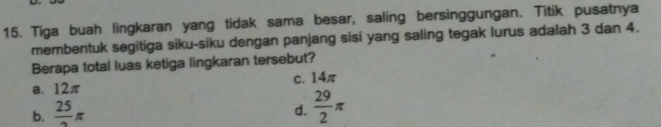 Tiga buah lingkaran yang tidak sama besar, saling bersinggungan. Titik pusatnya
membentuk segitiga siku-siku dengan panjang sisi yang saling tegak lurus adalah 3 dan 4.
Berapa total luas ketiga lingkaran tersebut?
a. 12π c. 14π
b. frac 25π
d.  29/2 π