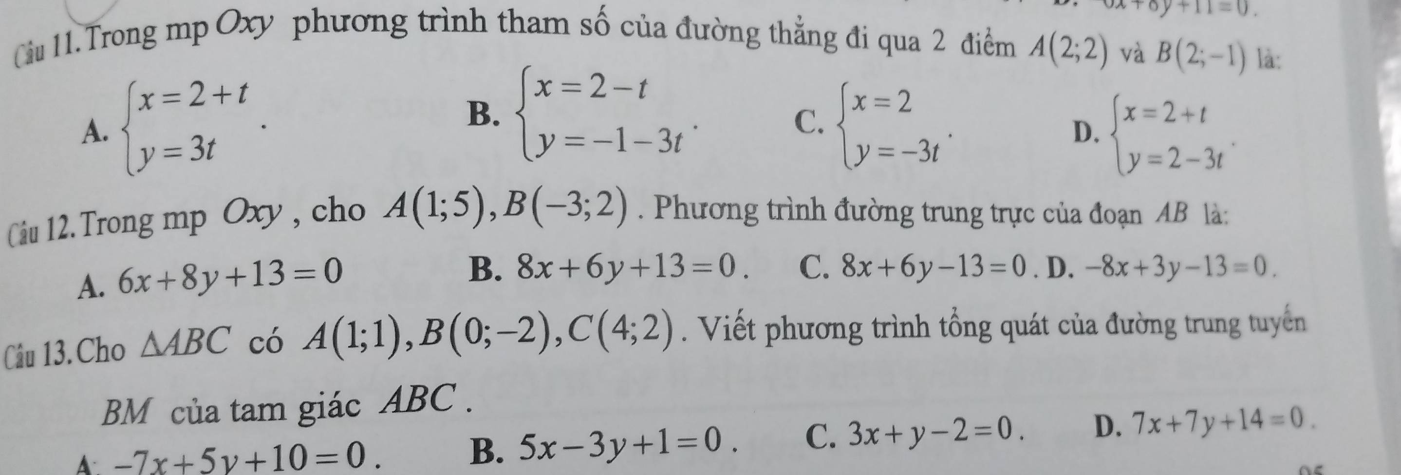 oy+11=0. 
Cu 11.Trong mp Oxy phương trình tham số của đường thẳng đi qua 2 điểm A(2;2) và B(2;-1) là:
A. beginarrayl x=2+t y=3tendarray.. B. beginarrayl x=2-t y=-1-3tendarray.. beginarrayl x=2 y=-3tendarray.. 
C.
D. beginarrayl x=2+t y=2-3tendarray.. 
Câu 12. Trong mp Oxy , cho A(1;5), B(-3;2). Phương trình đường trung trực của đoạn AB là:
B. 8x+6y+13=0. C. 8x+6y-13=0
A. 6x+8y+13=0. D. -8x+3y-13=0
Câu 13. Cho △ ABC có A(1;1), B(0;-2), C(4;2). Viết phương trình tổng quát của đường trung tuyển
BM của tam giác ABC.
A. -7x+5y+10=0.
B. 5x-3y+1=0. C. 3x+y-2=0. D. 7x+7y+14=0.