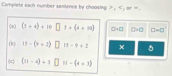 Complete each number sentence by choosing , , or =. 
(a) (5+4)+10□ 5+(4+10) □ □ >□ □ =□
(b) 15-(9+2)□ 15-9+2 × 
(c) (11-4)+3□ 11-(4+3)