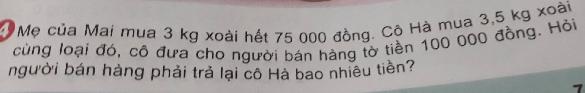 Mẹ của Mai mua 3 kg xoài hết 75 000 đồng. Cô Hà mua 3,5 kg xoài 
cùng loại đó, cô đưa cho người bán hàng tờ tiền 100 000 đồng. Hỏi 
người bán hàng phải trả lại cô Hà bao nhiêu tiền? 
1