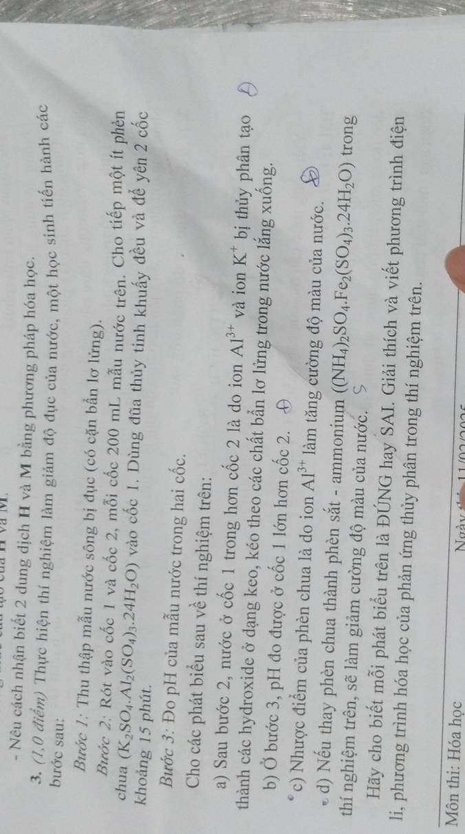 Nêu cách nhận biết 2 dung dịch H và M bằng phương pháp hóa học.
3. (1,0 điểm) Thực hiện thí nghiệm làm giảm độ đục của nước, một học sinh tiến hành các
bước sau:
Bước 1: Thu thập mẫu nước sông bị đục (có cặn bẫn lơ lửng).
Bước 2: Rót vào cốc 1 và cốc 2, mỗi cốc 200 mL mẫu nước trên. Cho tiếp một ít phèn
chua (K_2SO_4.Al_2(SO_4)_3.24H_2O) vào cốc 1. Dùng đũa thủy tinh khuấy đều và đế yên 2 cốc
khoảng 15 phút.
Bước 3: Đo pH của mẫu nước trong hai cốc.
Cho các phát biểu sau về thí nghiệm trên:
a) Sau bước 2, nước ở cốc 1 trong hơn cốc 2 là do ion Al^(3+) và ion K^+ bị thủy phân tạo
thành các hydroxide ở dạng keo, kéo theo các chất bẫn lơ lửng trong nước lắng xuống.
b) Ở bước 3, pH đo được ở cốc 1 lớn hơn cốc 2. ⊕
c) Nhược điểm của phèn chua là do ion Al^(3+) làm tăng cường độ màu của nước.
d) Nếu thay phèn chua thành phèn sắt - ammonium ((NH_4)_2SO_4.Fe_2(SO_4)_3.24H_2O) trong
thí nghiệm trên, sẽ làm giảm cường độ màu của nước. S
Hãy cho biết mỗi phát biểu trên là ĐÚNG hay SAI. Giải thích và viết phương trình điện
li, phương trình hóa học của phản ứng thủy phân trong thí nghiệm trên.
Môn thi: Hóa học Ngày