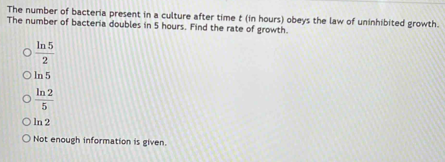 The number of bacteria present in a culture after time t (in hours) obeys the law of uninhibited growth.
The number of bacteria doubles in 5 hours. Find the rate of growth.
 ln 5/2 
ln 5
 ln 2/5 
ln 2
Not enough information is given.