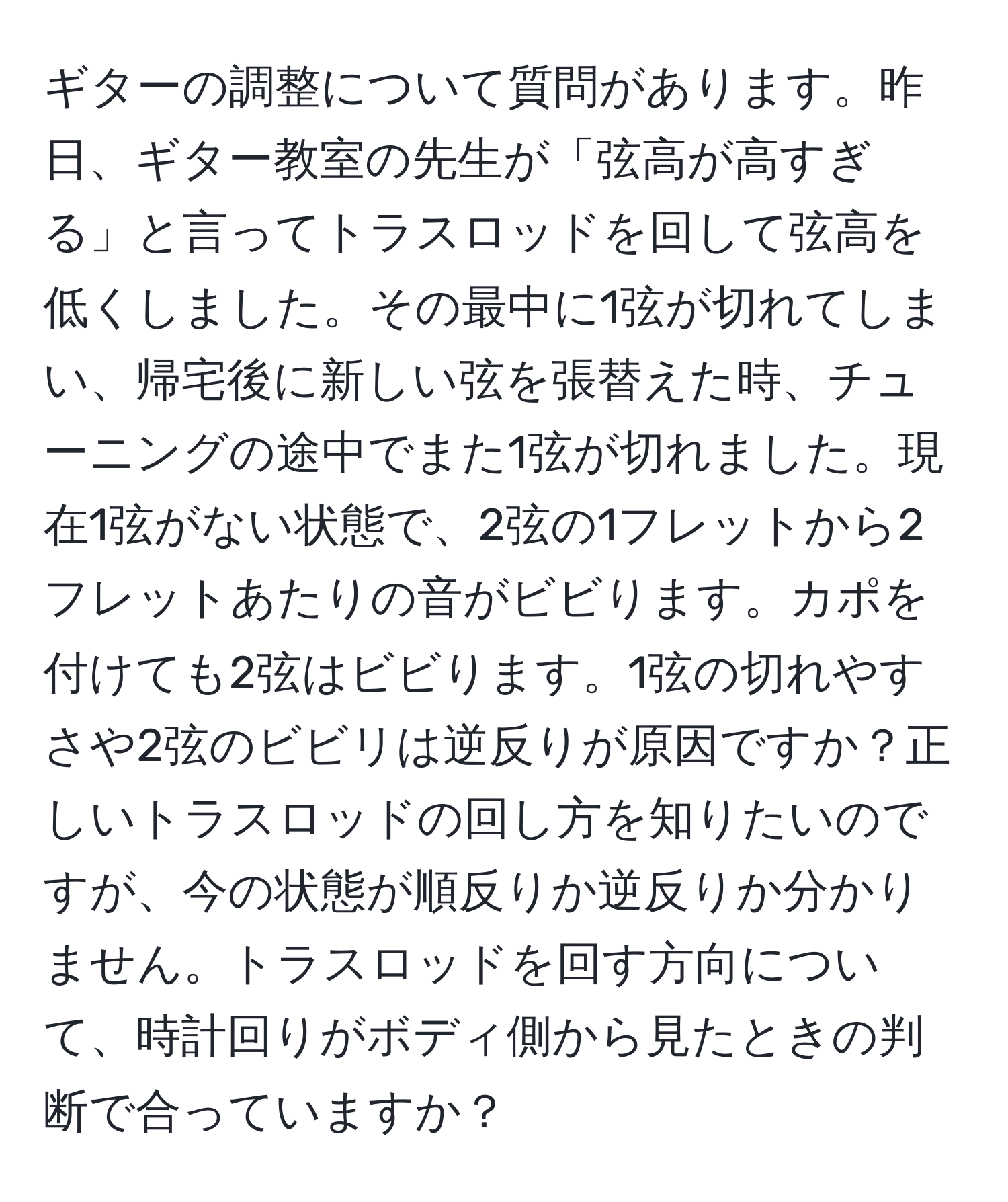 ギターの調整について質問があります。昨日、ギター教室の先生が「弦高が高すぎる」と言ってトラスロッドを回して弦高を低くしました。その最中に1弦が切れてしまい、帰宅後に新しい弦を張替えた時、チューニングの途中でまた1弦が切れました。現在1弦がない状態で、2弦の1フレットから2フレットあたりの音がビビります。カポを付けても2弦はビビります。1弦の切れやすさや2弦のビビリは逆反りが原因ですか？正しいトラスロッドの回し方を知りたいのですが、今の状態が順反りか逆反りか分かりません。トラスロッドを回す方向について、時計回りがボディ側から見たときの判断で合っていますか？