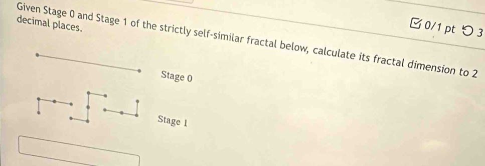 decimal places. 
0/1 pt つ 3 
Given Stage 0 and Stage 1 of the strictly self-similar fractal below, calculate its fractal dimension to 2