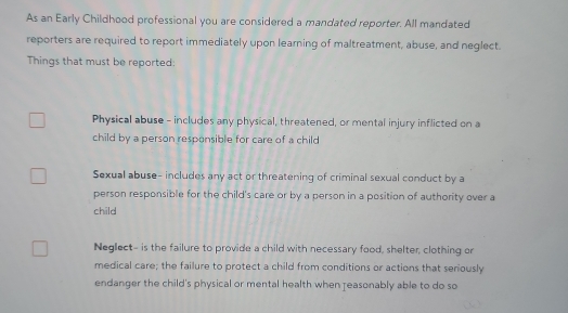 As an Early Childhood professional you are considered a mandated reporter. All mandated 
reporters are required to report immediately upon learning of maltreatment, abuse, and neglect. 
Things that must be reported: 
Physical abuse - includes any physical, threatened, or mental injury inflicted on a 
child by a person responsible for care of a child 
Sexual abuse- includes any act or threatening of criminal sexual conduct by a 
person responsible for the child's care or by a person in a position of authority over a 
child 
Neglect- is the failure to provide a child with necessary food, shelter, clothing or 
medical care; the failure to protect a child from conditions or actions that seriously 
endanger the child's physical or mental health when reasonably able to do so