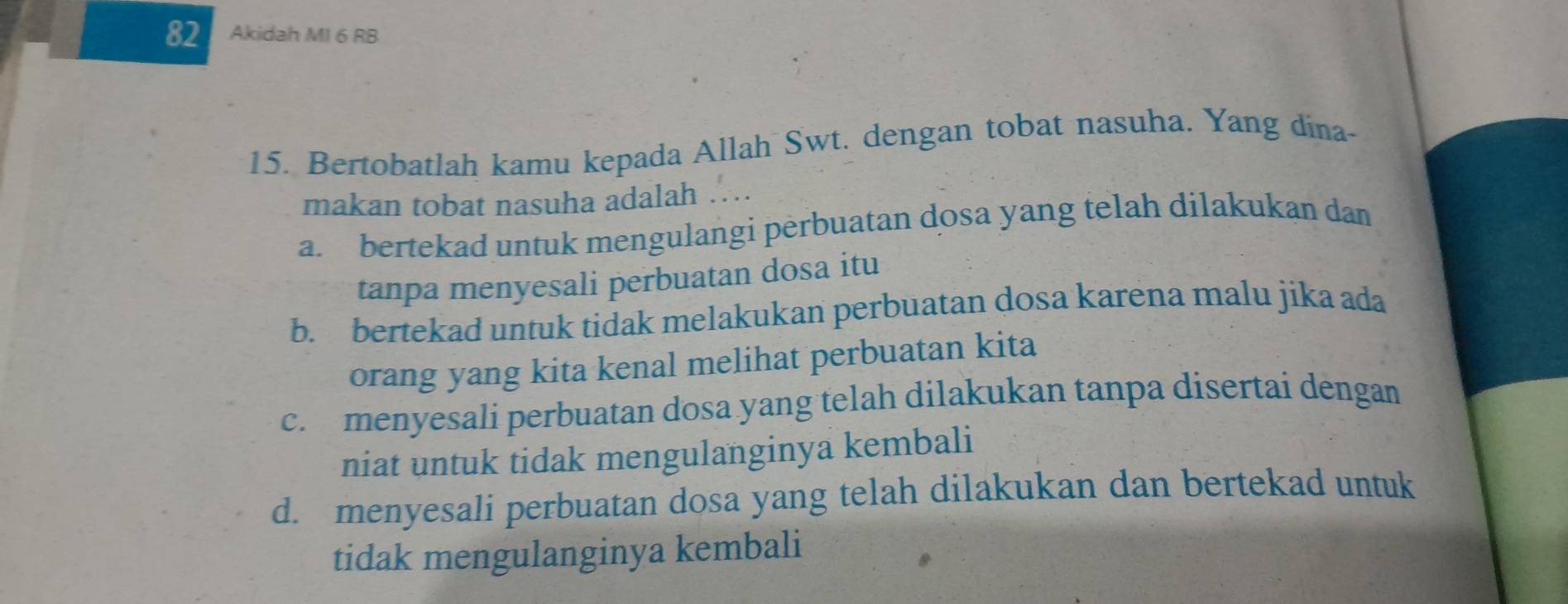 Akidah MI 6 RB
15. Bertobatlah kamu kepada Allah Swt. dengan tobat nasuha. Yang dina-
makan tobat nasuha adalah …
a. bertekad untuk mengulangi perbuatan dosa yang telah dilakukan dan
tanpa menyesali perbuatan dosa itu
b. bertekad untuk tidak melakukan perbuatan dosa karena malu jika ada
orang yang kita kenal melihat perbuatan kita
c. menyesali perbuatan dosa yang telah dilakukan tanpa disertai dengan
niat untuk tidak mengulanginya kembali
d. menyesali perbuatan dosa yang telah dilakukan dan bertekad untuk
tidak mengulanginya kembali