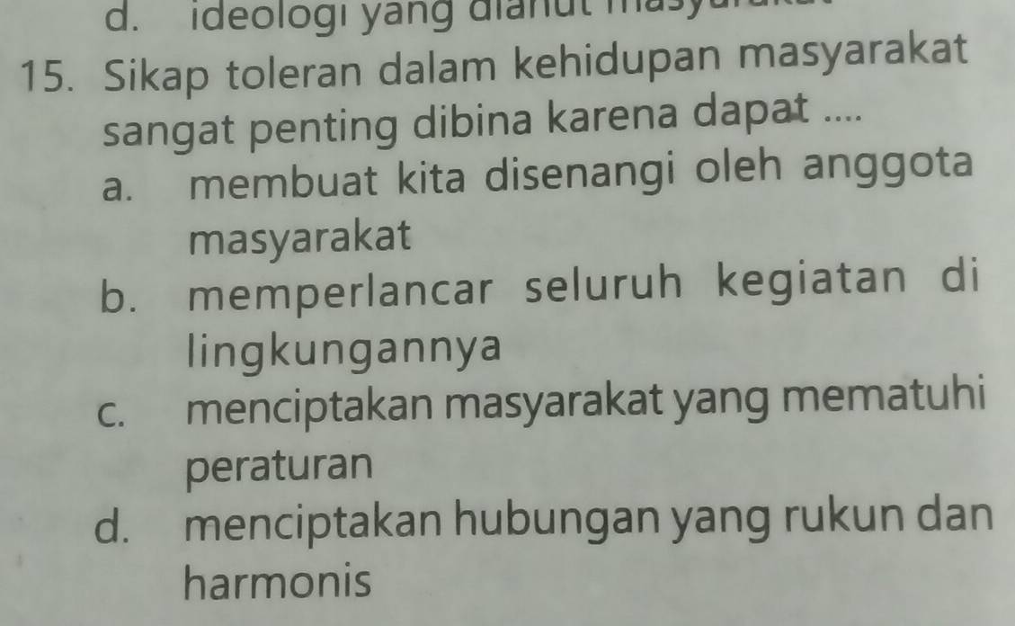 d. ideologi yang dianut masy
15. Sikap toleran dalam kehidupan masyarakat
sangat penting dibina karena dapat ....
a. membuat kita disenangi oleh anggota
masyarakat
b. memperlancar seluruh kegiatan di
lingkungannya
c. menciptakan masyarakat yang mematuhi
peraturan
d. menciptakan hubungan yang rukun dan
harmonis