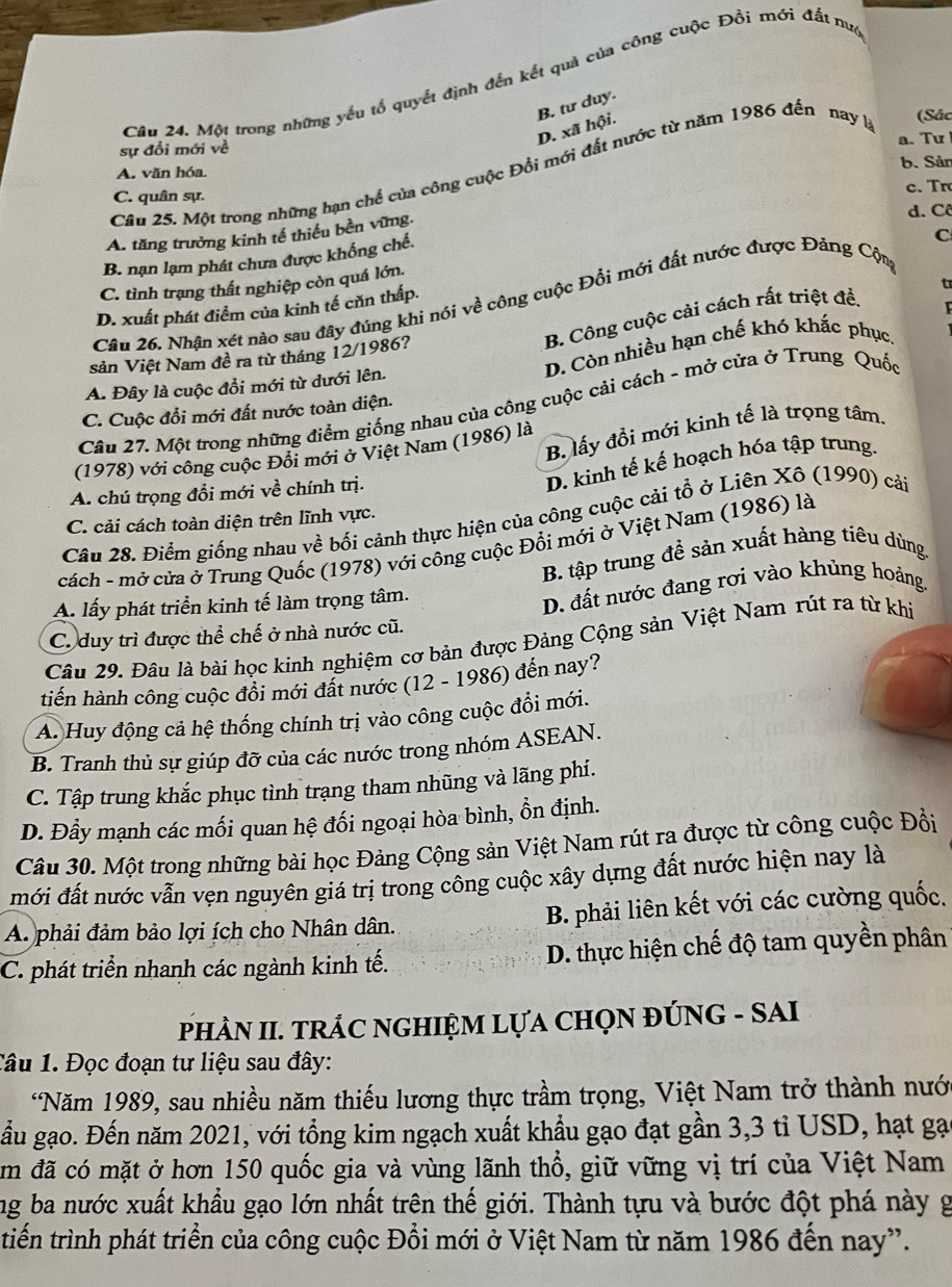 Một trong những yếu tổ quyết định đến kết quả của công cuộc Đổi mới đất nuc
D. xã hội. B. tư duy.
a. Tư
sự đổi mới về
A. văn hóa. b. Sản
Câu 25. Một trong những hạn chế của công cuộc Đổi mới đất nước từ năm 1986 đến nay là
(Sác
C. quân sự. c. Tr
A. tăng trưởng kinh tế thiếu bền vững.
d. Cô
B. nạn lạm phát chưa được khống chế.
C
C. tình trạng thất nghiệp còn quá lớn,
Câu 26. Nhận xét nào sau đây đúng khi nói về công cuộc Đổi mới đất nước được Đảng Cộn
D. xuất phát điểm của kinh tế củn thấp.
t
B. Công cuộc cải cách rất triệt đề.
sản Việt Nam đề ra từ tháng 12/1986?
A. Đây là cuộc đổi mới từ dưới lên. D. Còn nhiều hạn chế khó khắc phục.
Câu 27. Một trong những điểm giống nhau của công cuộc cải cách - mở cửa ở Trung Quốc
C. Cuộc đổi mới đất nước toàn diện.
B. lấy đồi mới kinh tế là trọng tâm,
(1978) với công cuộc Đối mới ở Việt Nam (1986) là
A. chú trọng đổi mới về chính trị.
D. kinh tế kế hoạch hóa tập trung.
Câu 28. Điểm giống nhau về bối cảnh thực hiện của công cuộc cải tổ ở Liên Xô (1990) cải
C. cải cách toàn diện trên lĩnh vực.
cách - mở cửa ở Trung Quốc (1978) với công cuộc Đổi mới ở Việt Nam (1986) là
B. tập trung đề sản xuất hàng tiêu dùng.
A. lấy phát triển kinh tế làm trọng tâm.
D. đất nước đang rơi vào khủng hoảng.
C. duy trì được thể chế ở nhà nước cũ.
Câu 29. Đâu là bài học kinh nghiệm cơ bản được Đảng Cộng sản Việt Nam rút ra từ khi
tiến hành công cuộc đồi mới đất nước (12 - 1986) đến nay?
A. Huy động cả hệ thống chính trị vào công cuộc đổi mới.
B. Tranh thủ sự giúp đỡ của các nước trong nhóm ASEAN.
C. Tập trung khắc phục tình trạng tham nhũng và lãng phí.
D. Đầy mạnh các mối quan hệ đối ngoại hòa bình, ổn định.
Câu 30. Một trong những bài học Đảng Cộng sản Việt Nam rút ra được từ công cuộc Đổi
mới đất nước vẫn vẹn nguyên giá trị trong công cuộc xây dựng đất nước hiện nay là
A phải đảm bảo lợi ích cho Nhân dân. B. phải liên kết với các cường quốc.
C. phát triển nhanh các ngành kinh tế. D. thực hiện chế độ tam quyền phân
PHÀN II. TRÁC NGHIỆM LỤA CHQN ĐÚNG - SAI
Câu 1. Đọc đoạn tư liệu sau đây:
*Năm 1989, sau nhiều năm thiếu lương thực trầm trọng, Việt Nam trở thành nướ
gầu gạo. Đến năm 2021, với tổng kim ngạch xuất khẩu gạo đạt gần 3,3 tỉ USD, hạt gạ
m đã có mặt ở hơn 150 quốc gia và vùng lãnh thổ, giữ vững vị trí của Việt Nam
ng ba nước xuất khẩu gạo lớn nhất trên thế giới. Thành tựu và bước đột phá này g
tiến trình phát triển của công cuộc Đồi mới ở Việt Nam từ năm 1986 đến nay”.