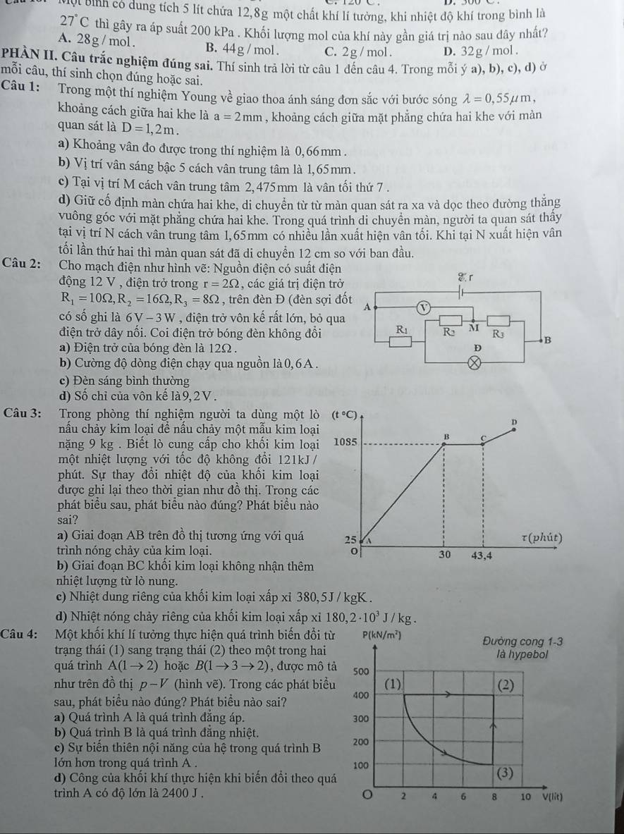 Mợt bình có dung tích 5 lít chứa 12,8g một chất khí lí tưởng, khi nhiệt độ khí trong bình là
27°C thì gây ra áp suất 200 kPa . Khối lượng mol của khí này gần giá trị nào sau dây nhất?
A. 28g /mol. B. 44 g / mol . C. 2g / mol . D. 32 g /mol .
PHÀN II. Câu trắc nghiệm đúng sai. Thí sinh trả lời từ câu 1 đến câu 4. Trong mỗi ý a), b), c), d) ở
mỗi câu, thí sinh chọn đúng hoặc sai.
Câu 1: Trong một thí nghiệm Young về giao thoa ánh sáng đơn sắc với bước sóng lambda =0,55mu m,
khoảng cách giữa hai khe là a=2mm , khoảng cách giữa mặt phẳng chứa hai khe với màn
quan sát là D=1,2m.
a) Khoảng vân đo được trong thí nghiệm là 0,66mm .
b) Vị trí vân sáng bậc 5 cách vân trung tâm là 1,65mm.
c) Tại vị trí M cách vân trung tâm 2, 475 mm là vân tối thứ 7 .
d) Giữ cố định màn chứa hai khe, di chuyển từ từ màn quan sát ra xa và dọc theo dường thăng
vuông góc với mặt phẳng chứa hai khe. Trong quá trình di chuyển màn, người ta quan sát thầy
tại vị trí N cách vân trung tâm 1,65mm có nhiều lần xuất hiện vân tối. Khi tại N xuất hiện vân
tối lần thứ hai thì màn quan sát đã di chuyển 12 cm so với ban đầu.
Câu 2: Cho mạch điện như hình vẽ: Nguồn điện có suất điện
động 12 V , điện trở trong r=2Omega , các giá trị điện trở
R_1=10Omega ,R_2=16Omega ,R_3=8Omega , trên đèn Đ (đèn sợi đố
có số ghi là 6V-3W , điện trở vôn kế rất lớn, bỏ qua
điện trở dây nối. Coi điện trở bóng đèn không đổi
a) Điện trở của bóng đèn là 12Ω .
b) Cường độ dòng điện chạy qua nguồn là 0,6A .
c) Đèn sáng bình thường
d) Số chỉ của vôn kế là 9,2 V .
Câu 3: Trong phòng thí nghiệm người ta dùng một lò (t°C)
nấu chảy kim loại để nấu chảy một mẫu kim loại
D
nặng 9 kg . Biết lò cung cấp cho khối kim loại 1085
B c
một nhiệt lượng với tốc độ không đổi 121kJ /
phút. Sự thay đồi nhiệt độ của khối kim loại
được ghi lại theo thời gian như đồ thị. Trong các
phát biểu sau, phát biểu nào đúng? Phát biểu nào
sai?
a) Giai đoạn AB trên đồ thị tương ứng với quá 25 A
tau (phit)
trình nóng chảy của kim loại. 0
30 43,4
b) Giai đoạn BC khối kim loại không nhận thêm
nhiệt lượng từ lò nung.
c) Nhiệt dung riêng của khối kim loại xấp xỉ 380,5J / kgK .
d) Nhiệt nóng chảy riêng của khối kim loại xấp xỉ 180,2· 10^3J/kg.
Câu 4: Một khối khí lí tưởng thực hiện quá trình biến đổi từ
trạng thái (1) sang trạng thái (2) theo một trong hai
quá trình A(1to 2) hoặc B(1to 3to 2) , được mô t
như trên đồ thị p-V (hình vẽ). Trong các phát biểu
sau, phát biểu nào đúng? Phát biểu nào sai? 
a) Quá trình A là quá trình đẳng áp. 
b) Quá trình B là quá trình đẳng nhiệt.
c) Sự biển thiên nội năng của hệ trong quá trình B 
lớn hơn trong quá trình A . 
d) Công của khối khí thực hiện khi biến đổi theo quá
trình A có độ lớn là 2400 J .