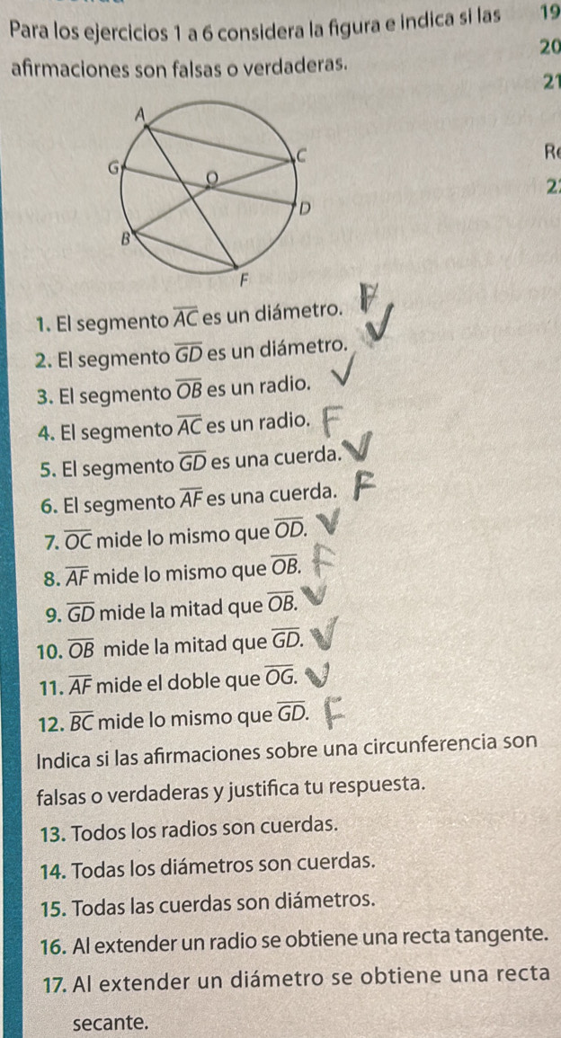 Para los ejercicios 1 a 6 considera la figura e indica sí las 19 
20 
afirmaciones son falsas o verdaderas. 
21 
Re 
2 
1. El segmento overline AC es un diámetro. 
2. El segmento overline GD es un diámetro. 
3. El segmento overline OB es un radio. 
4. El segmento overline AC es un radio. 
5. El segmento overline GD es una cuerda. 
6. El segmento overline AF es una cuerda. 
7. overline OC mide lo mismo que overline OD. 
8. overline AF mide lo mismo que overline OB. 
9. overline GD mide la mitad que overline OB. 
10. overline OB mide la mitad que overline GD. 
11. overline AF mide el doble que overline OG. 
12. overline BC mide lo mismo que overline GD. 
Indica si las afirmaciones sobre una circunferencia son 
falsas o verdaderas y justifica tu respuesta. 
13. Todos los radios son cuerdas. 
14. Todas los diámetros son cuerdas. 
15. Todas las cuerdas son diámetros. 
16. Al extender un radio se obtiene una recta tangente. 
17. Al extender un diámetro se obtiene una recta 
secante.