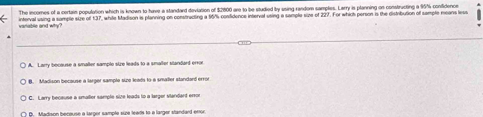 The incomes of a certain population which is known to have a standard deviation of $2800 are to be studied by using random samples. Larry is planning on constructing a 95% confidence
interval using a sample size of 137, while Madison is planning on constructing a 95% confidence interval using a sample size of 227. For which person is the distribution of sample means less
variable and why?
A. Larry because a smaller sample size leads to a smaller standard error
B. Madison because a larger sample size leads to a smaller standard error
C. Larry because a smaller sample size leads to a larger standard error
D. Madison because a larger sample size leads to a larger standard error.