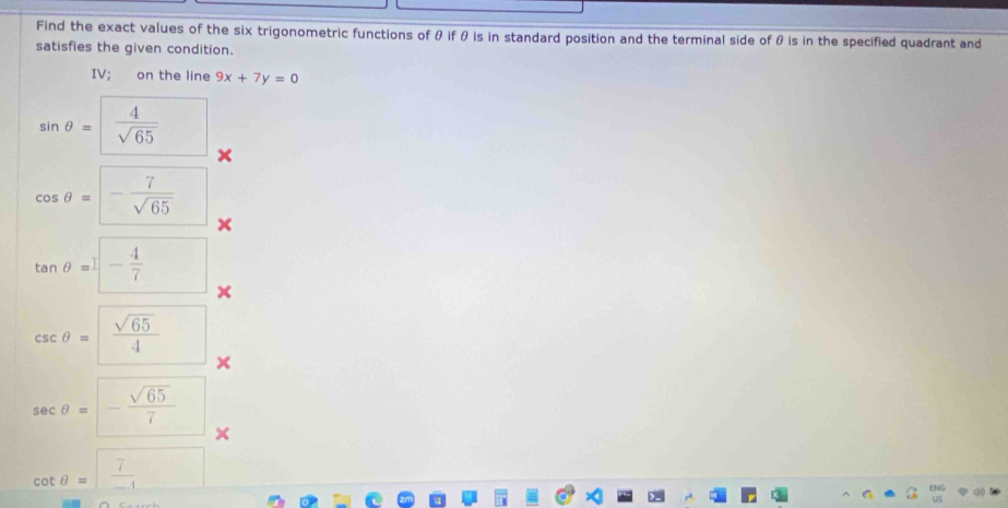 Find the exact values of the six trigonometric functions of θ if θ is in standard position and the terminal side of θ is in the specified quadrant and 
satisfies the given condition. 
IV; on the line 9x+7y=0
sin θ = 4/sqrt(65) 
cos θ =- 7/sqrt(65) 
x
tan θ =□ - 4/7 
csc θ =frac sqrt(65)4^(sec θ =-frac sqrt(65))7
cot θ = 7/-1 