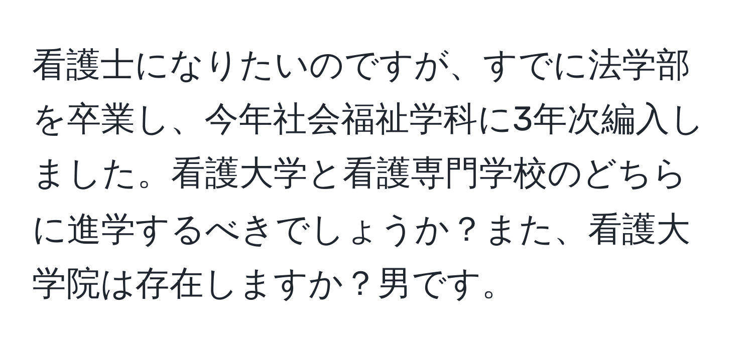 看護士になりたいのですが、すでに法学部を卒業し、今年社会福祉学科に3年次編入しました。看護大学と看護専門学校のどちらに進学するべきでしょうか？また、看護大学院は存在しますか？男です。