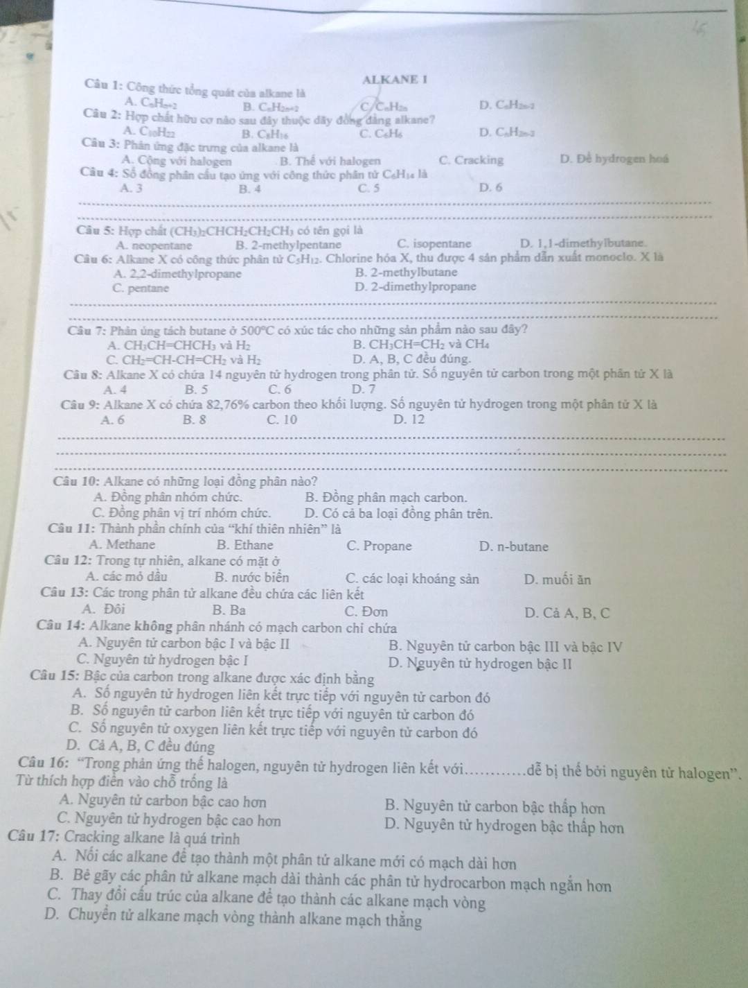 ALKANE 1
Câu 1: Công thức tổng quát của alkane là
A. C₆H₆-? B. CaH2n=2 C/C₆H: D. CaH20-1
Câu 2: Hợp chất hữu cơ nào sau đây thuộc dây đồng đàng alkane?
A. C10H22 B. C₆H16 C. C₆H₆ D. CaH26-2
Câu 3: Phân ứng đặc trưng của alkane là
A. Cộng với halogen B. Thể với halogen C. Cracking D. Để hydrogen hoá
Câu 4: Số động phân cầu tạo ứng với công thức phân tử C₆Hị là
_
A. 3 B. 4 C. 5 D. 6
_
Câu 5: Hợp chất (CH₃)₂CHCH₂CH₂CH₃ có tên gọi là
A. neopentane B. 2-methylpentane C. isopentane D. 1.1-dimethylbutane.
Câu 6: Alkane X có công thức phân tử C₃H₁₂. Chlorine hóa X, thu được 4 sản phẩm dẫn xuất monoclo. X là
A. 2.2-dimethylpropane B. 2-methylbutane
C. pentane D. 2-dimethylpropane
_
_
Câu 7: Phân ủng tách butane ở 500°C C có xúc tác cho những sản phẩm nào sau đây?
A. CH₃CH=CHCH₃ và H₂ B. CH₃CH=CH₂ và CH₄
C. CH₂=CH-CH=CH₂ và H₂ D. A, B, C đều đúng.
Câu 8: Alkane X có chứa 14 nguyên tử hydrogen trong phân tử. Số nguyên tử carbon trong một phần tử X là
A. 4 B. 5 C. 6 D. 7
Câu 9: Alkane X có chứa 82,76% carbon theo khối lượng. Số nguyên tử hydrogen trong một phân tử X là
A. 6 B. 8 C. 10 D. 12
_
_
_
Câu 10: Alkane có những loại đồng phân nào?
A. Đồng phân nhóm chức. B. Đồng phân mạch carbon.
C. Đồng phân vị trí nhóm chức. D. Có cả ba loại đồng phân trên.
Câu 11: Thành phần chính của “khí thiên nhiên” là
A. Methane B. Ethane C. Propane D. n-butane
Câu 12: Trong tự nhiên, alkane có mặt ở
A. các mỏ dầu B. nước biển C. các loại khoáng sản D. muối ăn
Câu 13: Các trong phân tử alkane đều chứa các liên kết
A. Đôi B. Ba C. Đơn D. Cả A, B, C
Câu 14: Alkane không phân nhánh có mạch carbon chi chứa
A. Nguyên tử carbon bậc I và bậc II B. Nguyên tử carbon bậc III và bậc IV
C. Nguyên tử hydrogen bậc I D. Nguyên tử hydrogen bậc II
Câu 15: Bậc của carbon trong alkane được xác định bằng
A. Số nguyên tử hydrogen liên kết trực tiếp với nguyên tử carbon đó
B. Số nguyên tử carbon liên kết trực tiếp với nguyên tử carbon đó
C. Số nguyên tử oxygen liên kết trực tiếp với nguyên tử carbon đó
D. Cả A, B, C đều đúng
Câu 16: “Trong phản ứng thế halogen, nguyên tử hydrogen liên kết với _dễ bị thế bởi nguyên tử halogen''.
Từ thích hợp điễn vào chỗ trống là
A. Nguyên tử carbon bậc cao hơn  B. Nguyên tử carbon bậc thắp hơn
C. Nguyên tử hydrogen bậc cao hơn  D. Nguyên tử hydrogen bậc thấp hơn
Câu 17: Cracking alkane là quá trình
A. Nối các alkane để tạo thành một phân tứ alkane mới có mạch dài hơn
B. Bê gãy các phân tử alkane mạch dài thành các phân tử hydrocarbon mạch ngắn hơn
C. Thay đổi cấu trúc của alkane để tạo thành các alkane mạch vòng
D. Chuyển tử alkane mạch vòng thành alkane mạch thắng