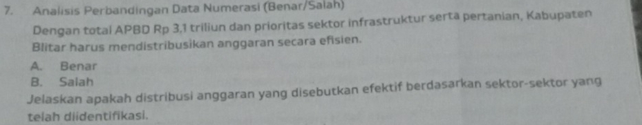 Analisis Perbandingan Data Numerasi (Benar/Salah)
Dengan total APBD Rp 3,1 triliun dan prioritas sektor infrastruktur serta pertanian, Kabupaten
Blitar harus mendistribusikan anggaran secara efisien.
A. Benar
B. Salah
Jelaskan apakah distribusi anggaran yang disebutkan efektif berdasarkan sektor-sektor yang
telah diidentifikasi.