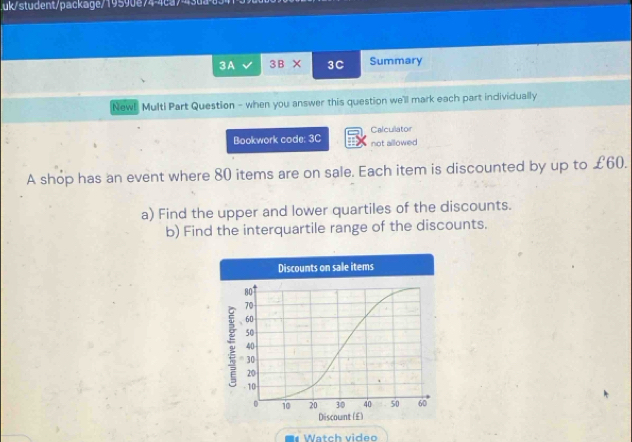 uk/student/package/19590e74-4ca 
3A 3B* 3C Summary 
Newl Multi Part Question - when you answer this question we'll mark each part individually 
Calcullator 
Bookwork code: 3C not allowed 
A shop has an event where 80 items are on sale. Each item is discounted by up to £60. 
a) Find the upper and lower quartiles of the discounts. 
b) Find the interquartile range of the discounts. 
W tch video