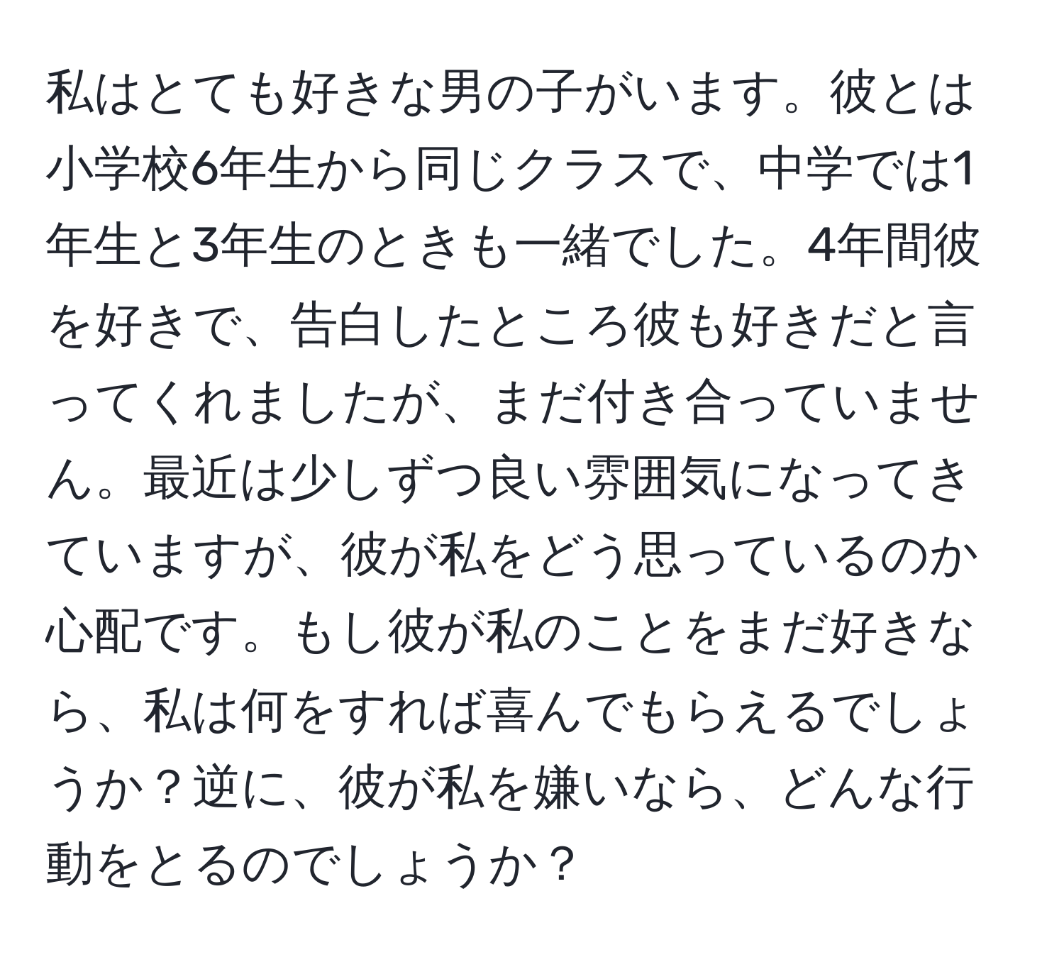 私はとても好きな男の子がいます。彼とは小学校6年生から同じクラスで、中学では1年生と3年生のときも一緒でした。4年間彼を好きで、告白したところ彼も好きだと言ってくれましたが、まだ付き合っていません。最近は少しずつ良い雰囲気になってきていますが、彼が私をどう思っているのか心配です。もし彼が私のことをまだ好きなら、私は何をすれば喜んでもらえるでしょうか？逆に、彼が私を嫌いなら、どんな行動をとるのでしょうか？