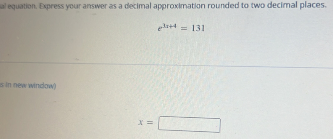 al equation. Express your answer as a decimal approximation rounded to two decimal places.
e^(3x+4)=131
s in new window)
x=□