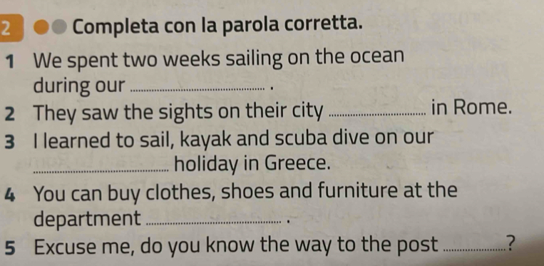 Completa con la parola corretta. 
1 We spent two weeks sailing on the ocean 
during our _. 
2 They saw the sights on their city _in Rome. 
3 I learned to sail, kayak and scuba dive on our 
_holiday in Greece. 
4 You can buy clothes, shoes and furniture at the 
department_ 
5 Excuse me, do you know the way to the post _?