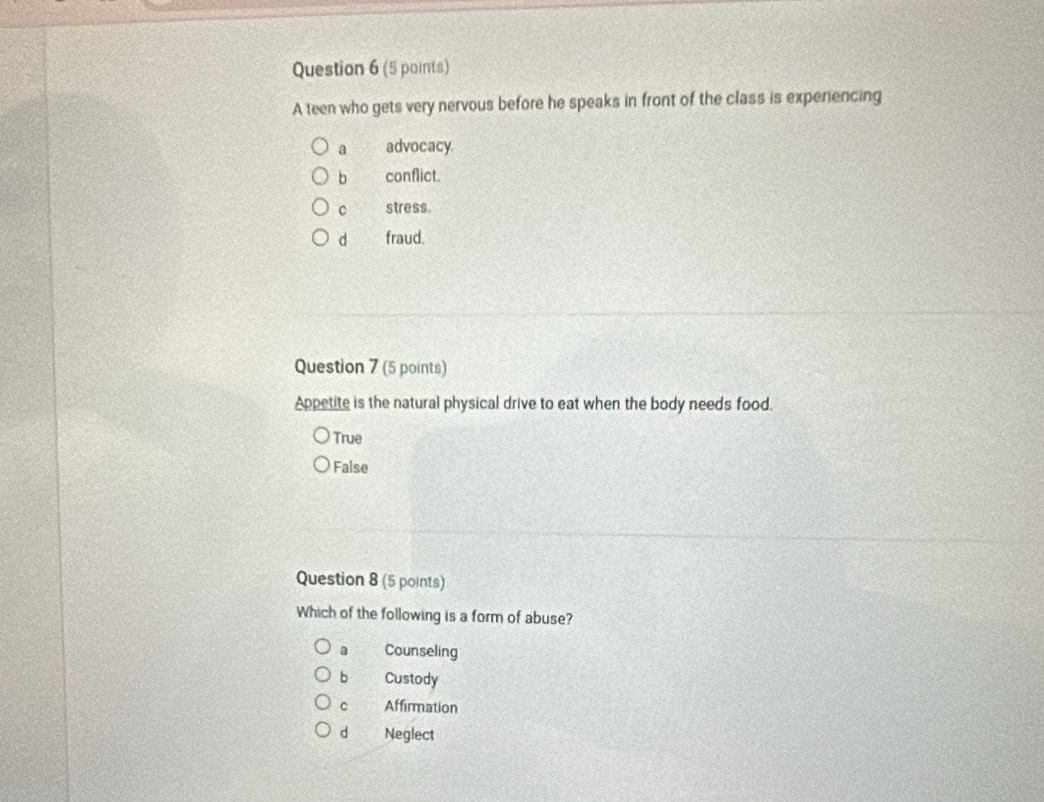 A teen who gets very nervous before he speaks in front of the class is experiencing
a advocacy
b conflict.
C stress.
d fraud.
Question 7 (5 points)
Appetite is the natural physical drive to eat when the body needs food.
True
False
Question 8 (5 points)
Which of the following is a form of abuse?
a Counseling
bì Custody
c Affirmation
d Neglect