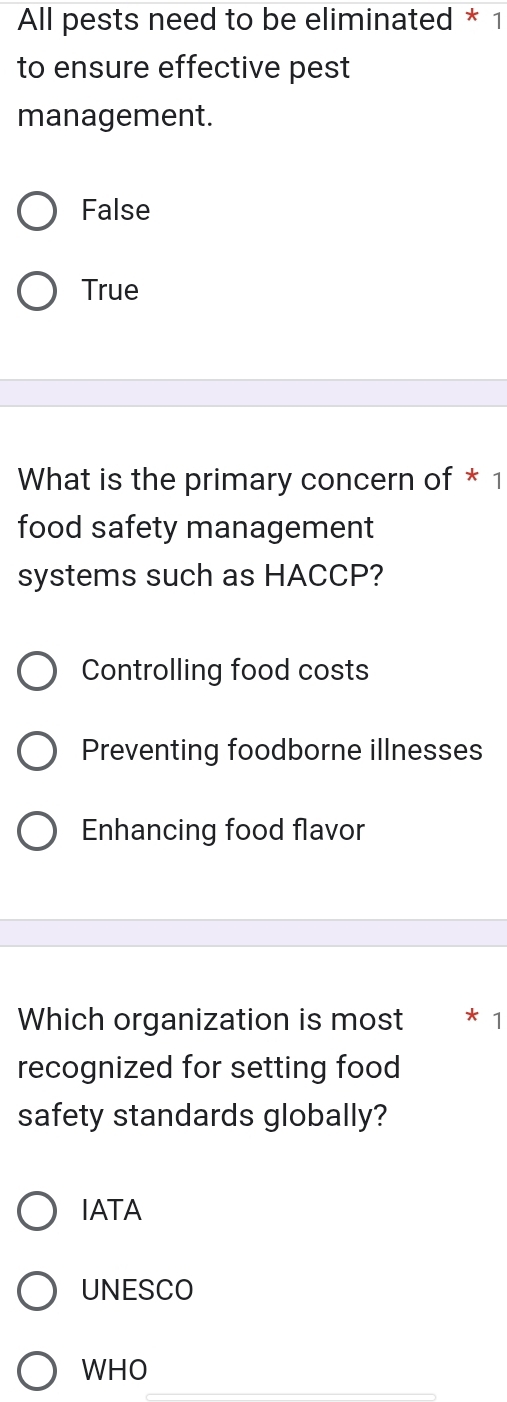 All pests need to be eliminated * 1
to ensure effective pest
management.
False
True
What is the primary concern of * 1
food safety management
systems such as HACCP?
Controlling food costs
Preventing foodborne illnesses
Enhancing food flavor
Which organization is most 1
recognized for setting food
safety standards globally?
IATA
UNESCO
WHO