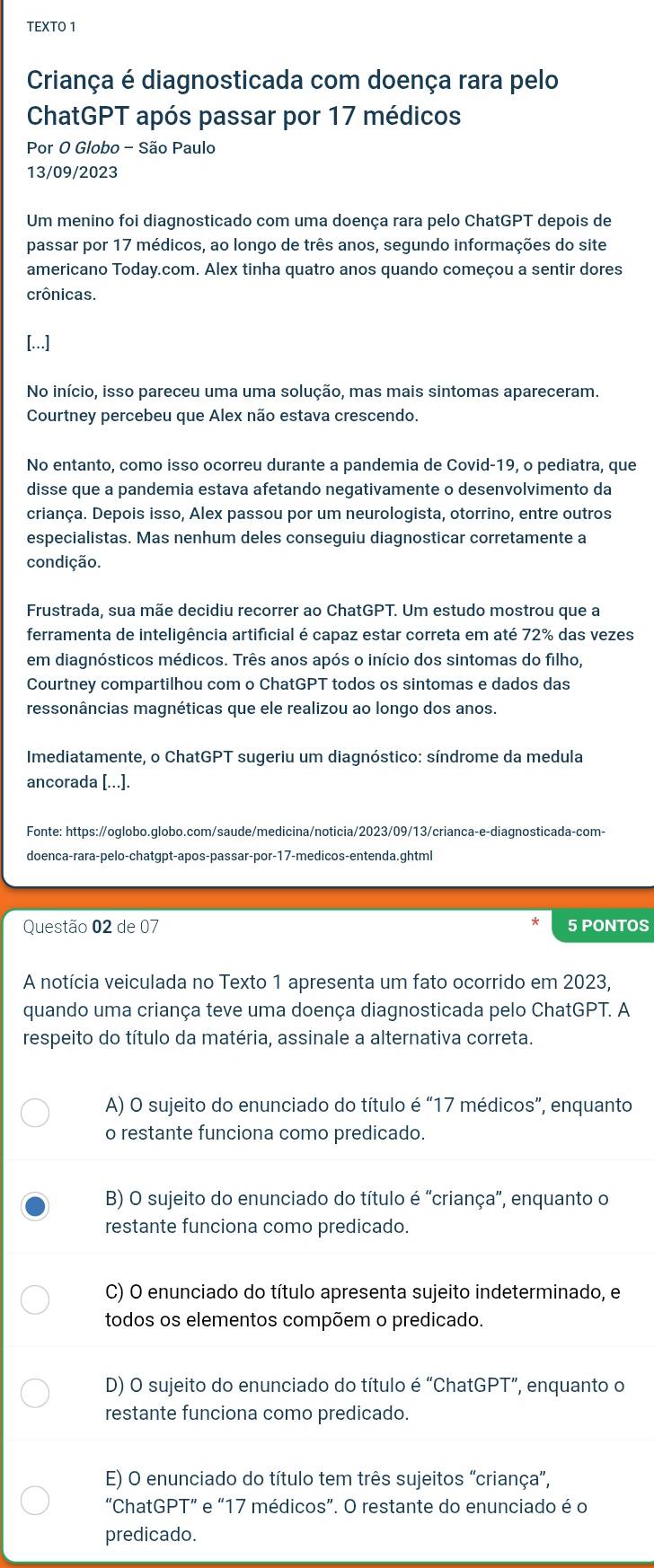 TEXTO 1
Criança é diagnosticada com doença rara pelo
ChatGPT após passar por 17 médicos
Por O Globo - São Paulo
13/09/2023
Um menino foi diagnosticado com uma doença rara pelo ChatGPT depois de
passar por 17 médicos, ao longo de três anos, segundo informações do site
americano Today.com. Alex tinha quatro anos quando começou a sentir dores
crônicas.
[...]
No início, isso pareceu uma uma solução, mas mais sintomas apareceram.
Courtney percebeu que Alex não estava crescendo.
No entanto, como isso ocorreu durante a pandemia de Covid-19, o pediatra, que
disse que a pandemia estava afetando negativamente o desenvolvimento da
criança. Depois isso, Alex passou por um neurologista, otorrino, entre outros
especialistas. Mas nenhum deles conseguiu diagnosticar corretamente a
condição.
Frustrada, sua mãe decidiu recorrer ao ChatGPT. Um estudo mostrou que a
ferramenta de inteligência artificial é capaz estar correta em até 72% das vezes
em diagnósticos médicos. Três anos após o início dos sintomas do filho,
Courtney compartilhou com o ChatGPT todos os sintomas e dados das
ressonâncias magnéticas que ele realizou ao longo dos anos.
Imediatamente, o ChatGPT sugeriu um diagnóstico: síndrome da medula
ancorada [...].
Fonte: https:/oglobo.globo.com/saude/medicina/noticia/2023/09/13/crianca-e-diagnosticada-com-
doenca-rara-pelo-chatgpt-apos-passar-por-17-medicos-entenda.ghtml
Questão 02 de 07 5 PONTOS
A notícia veiculada no Texto 1 apresenta um fato ocorrido em 2023,
quando uma criança teve uma doença diagnosticada pelo ChatGPT. A
respeito do título da matéria, assinale a alternativa correta.
A) O sujeito do enunciado do título é “17 médicos”, enquanto
o restante funciona como predicado.
B) O sujeito do enunciado do título é "criança”, enquanto o
restante funciona como predicado.
C) O enunciado do título apresenta sujeito indeterminado, e
todos os elementos compõem o predicado.
D) O sujeito do enunciado do título é “ChatGPT”, enquanto o
restante funciona como predicado.
E) O enunciado do título tem três sujeitos “criança”,
“ChatGPT” e “17 médicos”. O restante do enunciado é o
predicado.