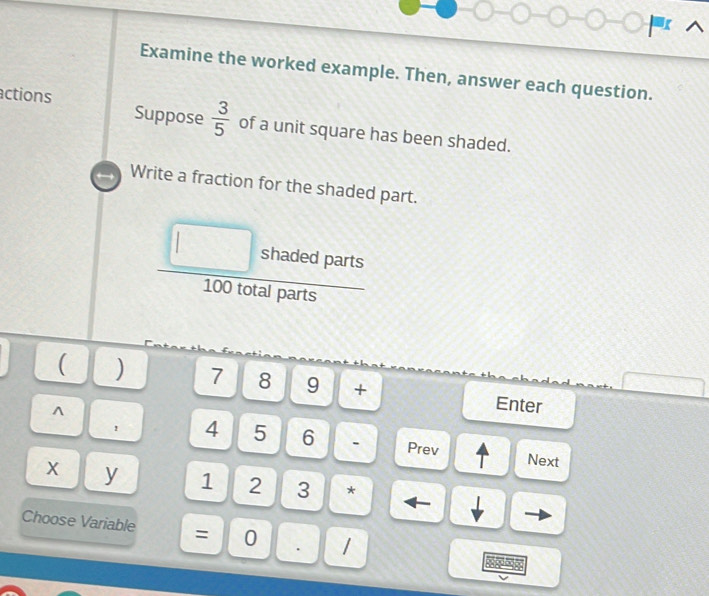 Examine the worked example. Then, answer each question. 
actions Suppose  3/5  of a unit square has been shaded. 
Write a fraction for the shaded part. 
□
l shaded parts
100 total parts 
( ) 7 8 9 + Enter 
^
4 5 6. Prev Next
x y 1 2 3 * 
Choose Variable = 0 . 1
A p