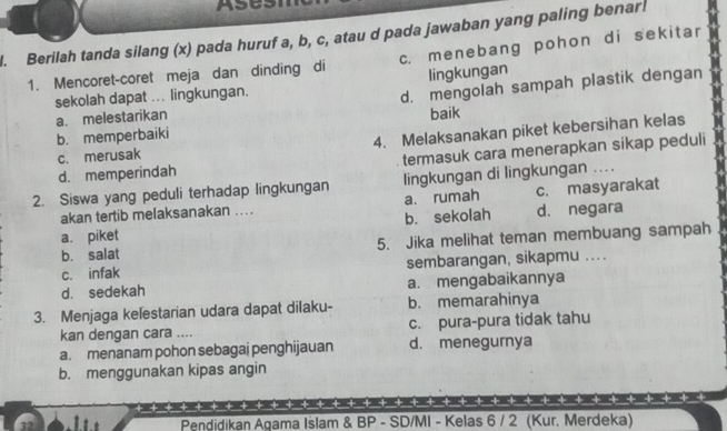 Ases
l. Berilah tanda silang (x) pada huruf a, b, c, atau d pada jawaban yang paling benar.
1. Mencoret-coret meja dan dinding di c. menebang pohon di sekitar
lingkungan
sekolah dapat ... lingkungan.
d. mengolah sampah plastik dengan
a. melestarikan baik
b. memperbaiki
c. merusak 4. Melaksanakan piket kebersihan kelas
d. memperindah termasuk cara menerapkan sikap peduli
2. Siswa yang peduli terhadap lingkungan lingkungan di lingkungan ....
akan tertib melaksanakan .... a. rumah c. masyarakat
a. piket b. sekolah d. negara
b. salat 5. Jika melihat teman membuang sampah
c. infak sembarangan, sikapmu ....
d. sedekah a. mengabaikannya
3. Menjaga kelestarian udara dapat dilaku- b. memarahinya
kan dengan cara .... c. pura-pura tidak tahu
a. menanam pohon sebagai penghijauan d. menegurnya
b. menggunakan kipas angin
-+ -+ -+ -+ -+ -+ -| + + + + +
32 Pendidikan Agama Islam & BP - SD/MI - Kelas 6 / 2 (Kur. Merdeka)