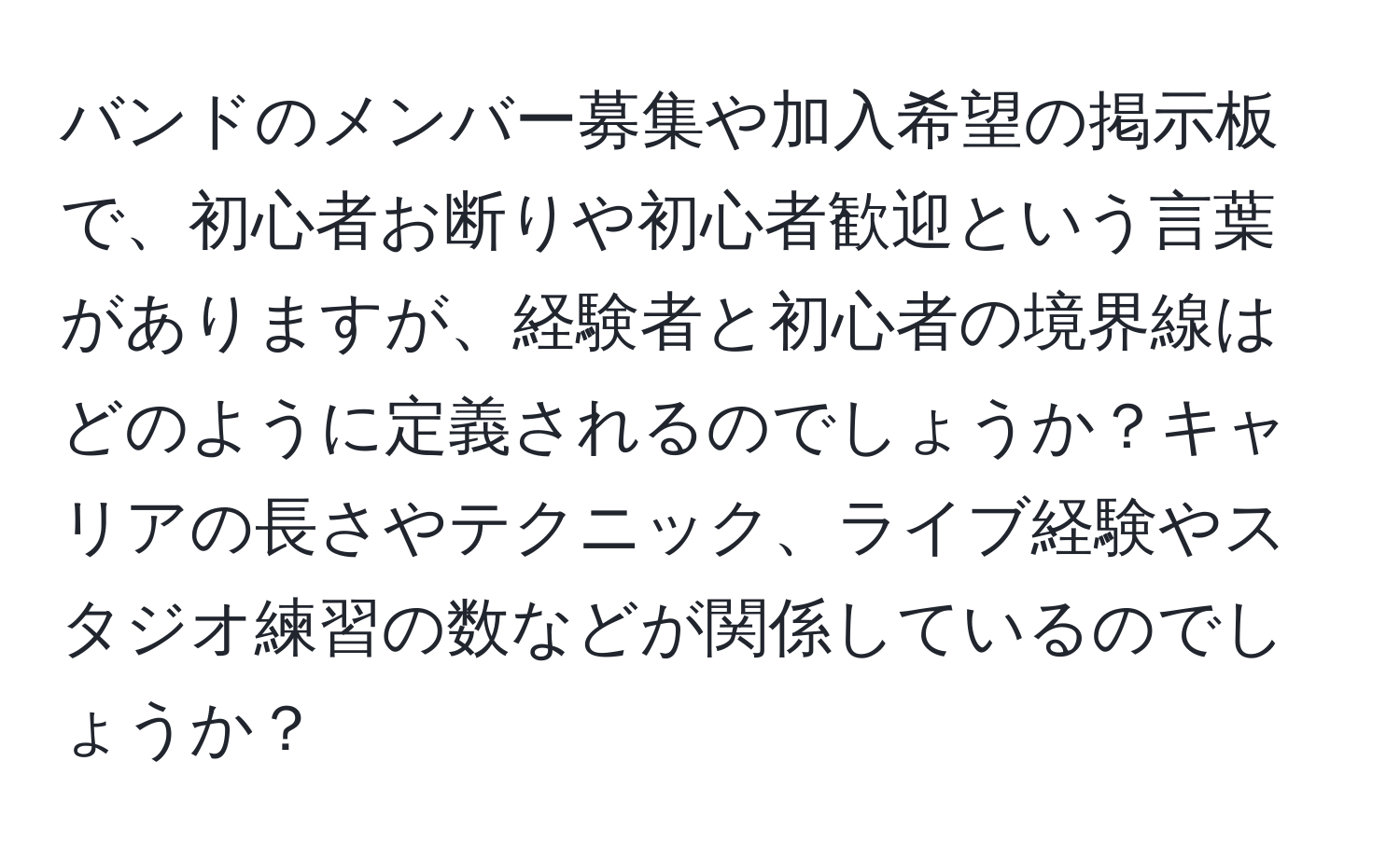 バンドのメンバー募集や加入希望の掲示板で、初心者お断りや初心者歓迎という言葉がありますが、経験者と初心者の境界線はどのように定義されるのでしょうか？キャリアの長さやテクニック、ライブ経験やスタジオ練習の数などが関係しているのでしょうか？