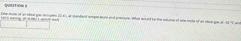 One mole of an ideal gas occupies 22.4 L at standard temperature and pressure. What would be the volume of one mole of an ideal gas at -32°C
1415 mmHg. (R=0.082 L-atm/K mol) and