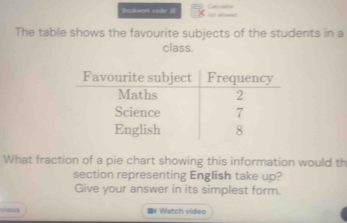 Calcidation 
Bookwork code: 3E not alo 
The table shows the favourite subjects of the students in a 
class. 
What fraction of a pie chart showing this information would th 
section representing English take up? 
Give your answer in its simplest form. 
vious # Watch video