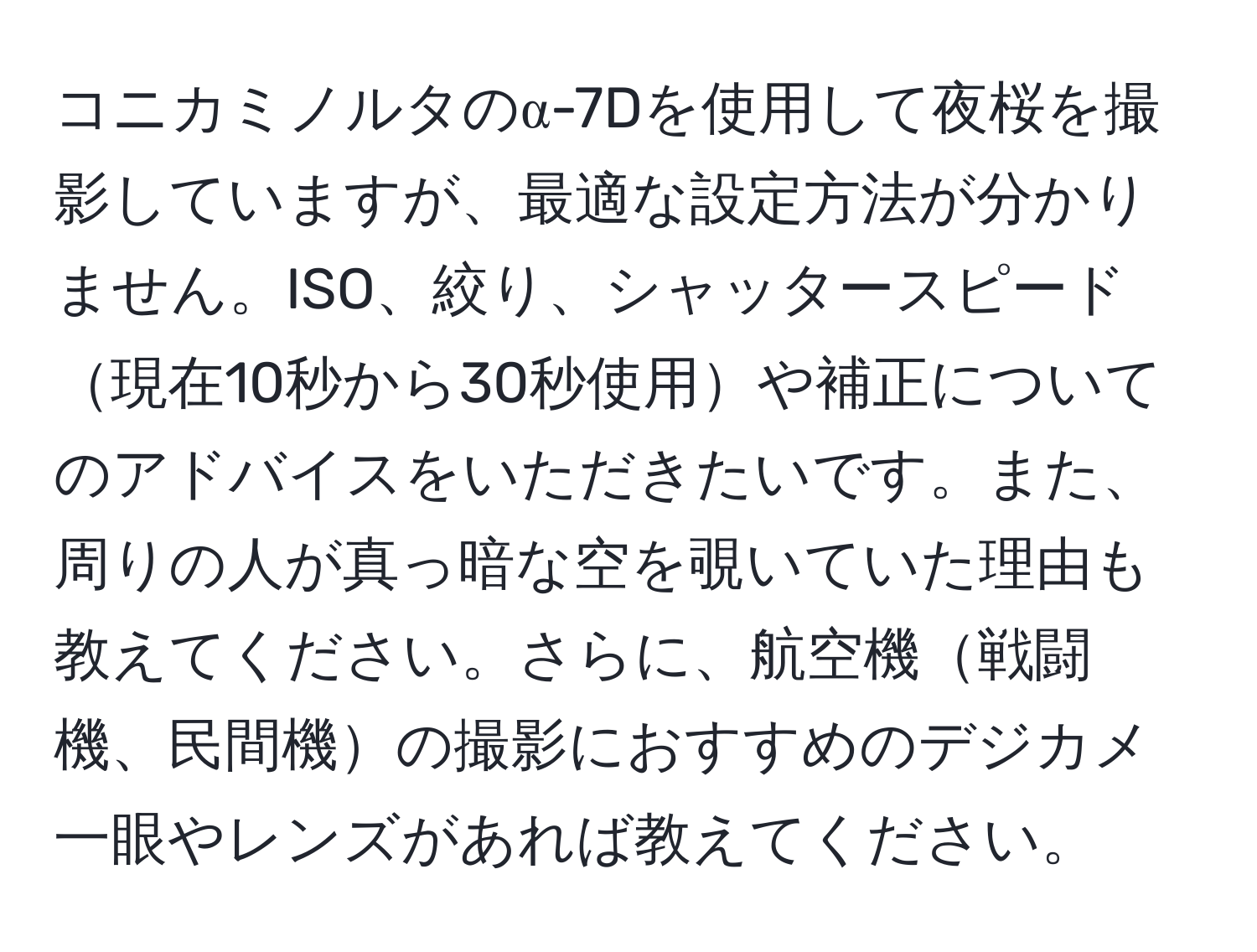 コニカミノルタのα-7Dを使用して夜桜を撮影していますが、最適な設定方法が分かりません。ISO、絞り、シャッタースピード現在10秒から30秒使用や補正についてのアドバイスをいただきたいです。また、周りの人が真っ暗な空を覗いていた理由も教えてください。さらに、航空機戦闘機、民間機の撮影におすすめのデジカメ一眼やレンズがあれば教えてください。