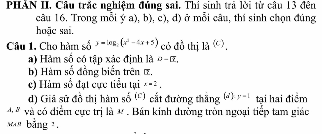 PHÁN II. Câu trắc nghiệm đúng sai. Thí sinh trả lời từ câu 13 đền 
câu 16. Trong mỗi ý 2 a), b), c), d) ở mỗi câu, thí sinh chọn đúng 
hoặc sai. 
Câu 1. Cho hàm số y=log _2(x^2-4x+5) có đồ thị la^((C)). 
a) Hàm số có tập xác định là D= ?. 
b) Hàm số đồng biến trên ã. 
c) Hàm số đạt cực tiểu tại x=2. 
d) Giả sử đồ thị hàm số (c) cắt đường thắng (): y=1 tại hai điểm 
4 B và có điểm cực trị là M. Bán kính đường tròn ngoại tiếp tam giác 
мaв bằng 2.