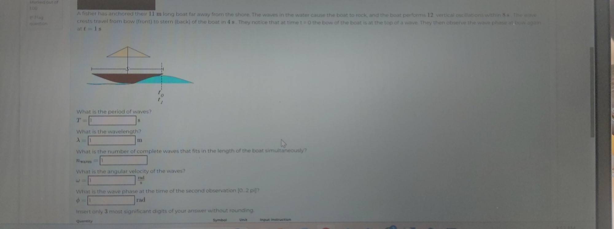 1.00
A fisher has anchored their 11 m long boat far away from the shore. The waves in the water cause the boat to rock, and the boat performs 12 vertical oscillations within 8.s . The wave
crests travel from bow (front) to stern (back) of the boat in 4 s . They notice that at time t = 0 the bow of the boat is at the top of a wave. They then observe the wave phase at bow again
att=1s
What is the period of waves?
T=□ s
What is the ewavelength?
A=□ m
What is the number of complete waves that fits in the length of the boat simultaneously?
u_waves=1
What is the angular velocity of the waves?
omega =□  rad/s 
What is the wave phase at the time of the second observation [0.2pi]
phi =□ rad
Insert only 3 most significant digits of your answer without rounding
Quantity Symbol Unit Input instruction