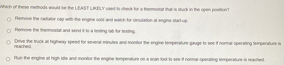 Which of these methods would be the LEAST LIKELY used to check for a thermostat that is stuck in the open position?
Remove the radiator cap with the engine cold and watch for circulation at engine start-up.
Remove the thermostat and send it to a testing lab for testing.
Drive the truck at highway speed for several minutes and monitor the engine temperature gauge to see if normal operating temperature is
reached.
Run the engine at high idle and monitor the engine temperature on a scan tool to see if normal operating temperature is reached.